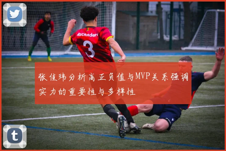 张佳玮分析高正负值与MVP关系强调实力的重要性与多样性