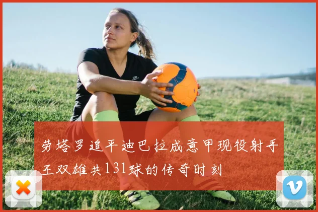 劳塔罗追平迪巴拉成意甲现役射手王双雄共131球的传奇时刻
