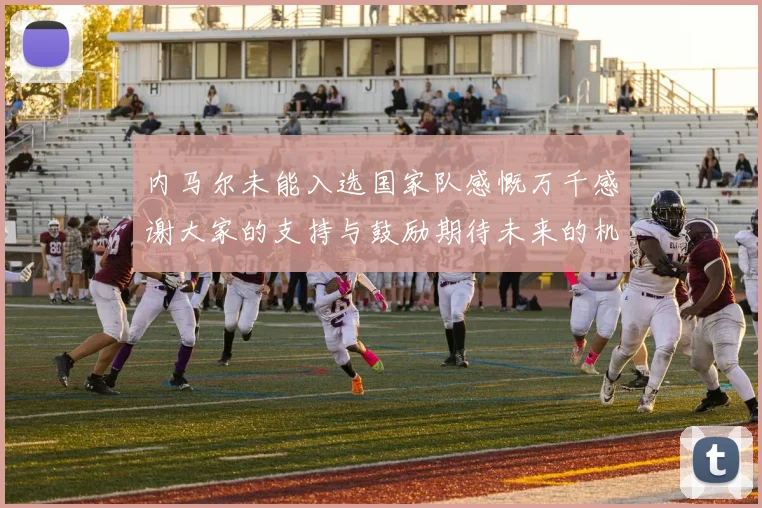内马尔未能入选国家队感慨万千感谢大家的支持与鼓励期待未来的机会