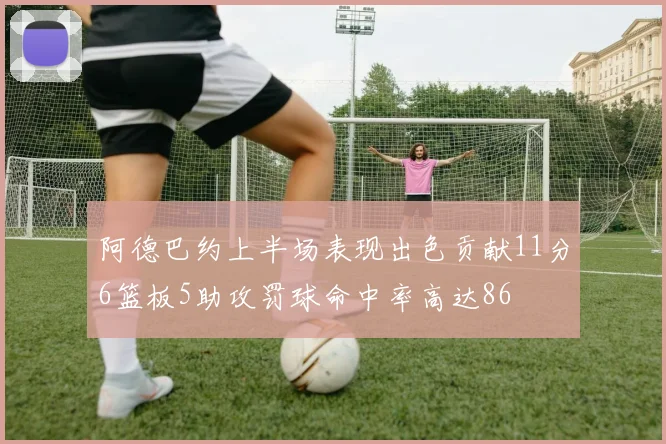 阿德巴约上半场表现出色贡献11分6篮板5助攻罚球命中率高达86