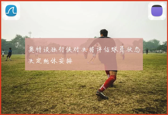 奥特谈独行侠对决将评估球员状态决定轮休安排