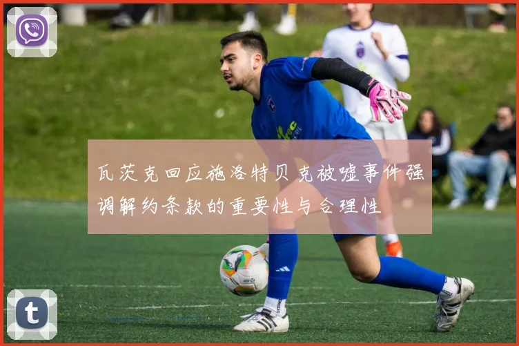 瓦茨克回应施洛特贝克被嘘事件强调解约条款的重要性与合理性