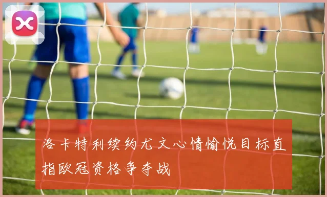 洛卡特利续约尤文心情愉悦目标直指欧冠资格争夺战