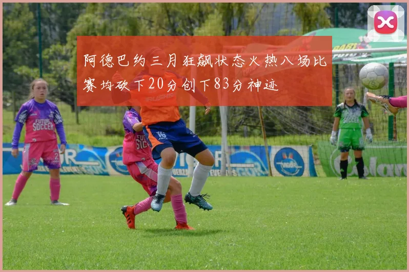 阿德巴约三月狂飙状态火热八场比赛均砍下20分创下83分神迹