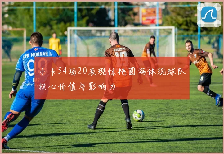 小卡54场20表现惊艳圆满体现球队核心价值与影响力