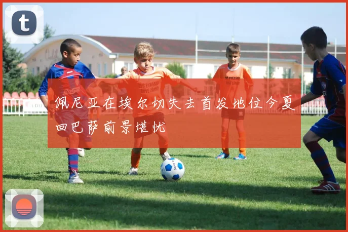 佩尼亚在埃尔切失去首发地位今夏回巴萨前景堪忧