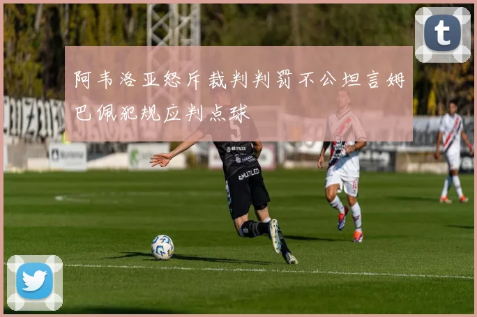阿韦洛亚怒斥裁判判罚不公坦言姆巴佩犯规应判点球