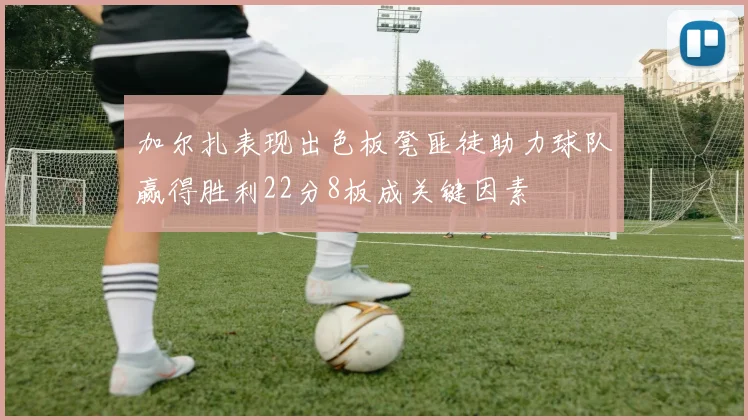 加尔扎表现出色板凳匪徒助力球队赢得胜利22分8板成关键因素