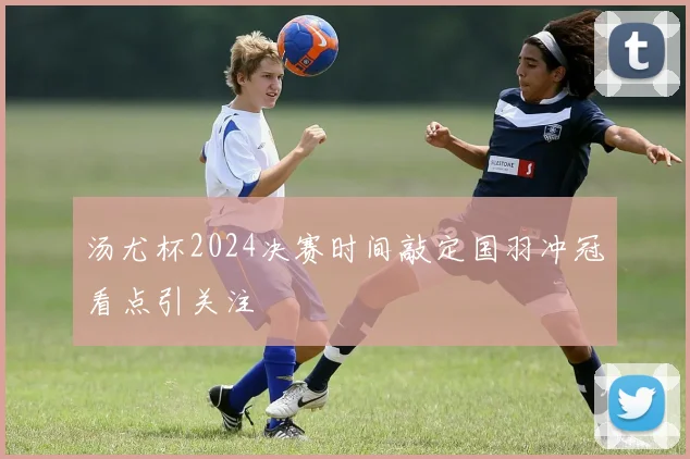 汤尤杯2024决赛时间敲定国羽冲冠看点引关注