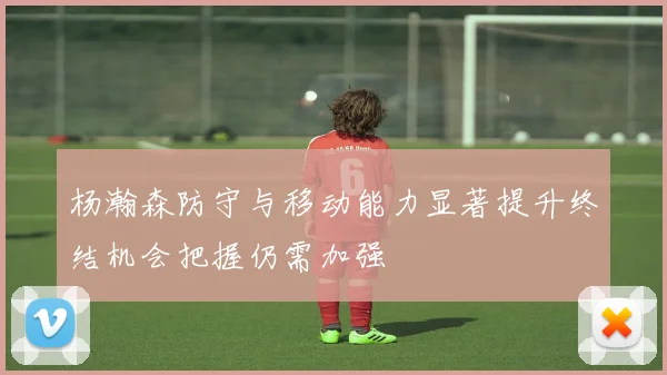 杨瀚森防守与移动能力显著提升终结机会把握仍需加强