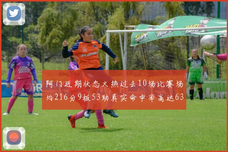 阿门近期状态火热过去10场比赛场均216分9板53助真实命中率高达634