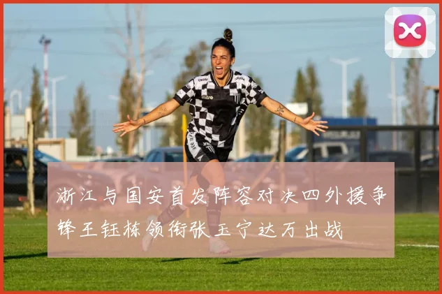 浙江与国安首发阵容对决四外援争锋王钰栋领衔张玉宁达万出战