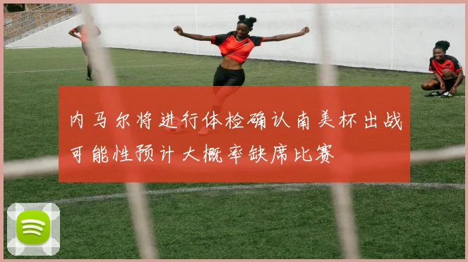 内马尔将进行体检确认南美杯出战可能性预计大概率缺席比赛
