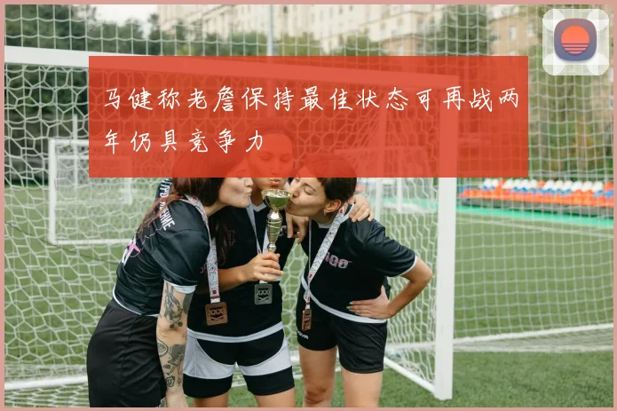 马健称老詹保持最佳状态可再战两年仍具竞争力