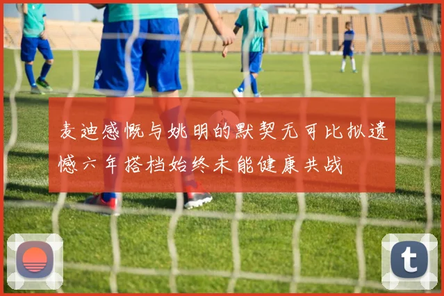 麦迪感慨与姚明的默契无可比拟遗憾六年搭档始终未能健康共战