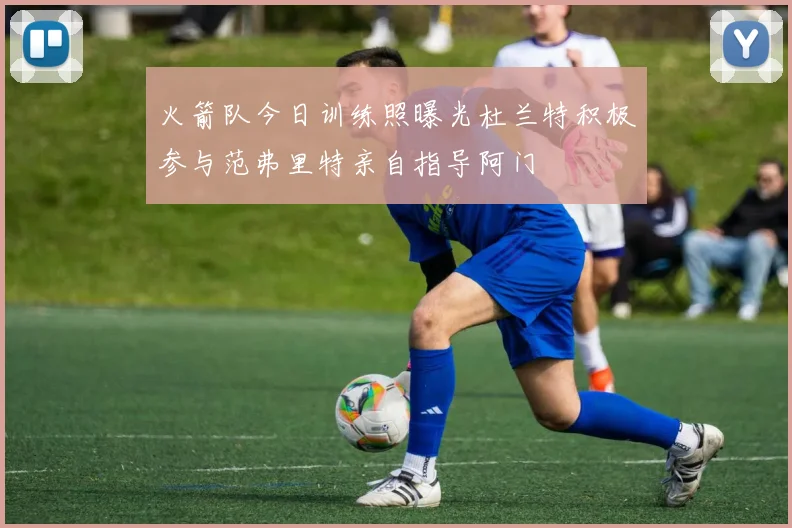 火箭队今日训练照曝光杜兰特积极参与范弗里特亲自指导阿门