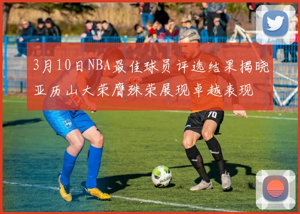 3月10日NBA最佳球员评选结果揭晓亚历山大荣膺殊荣展现卓越表现