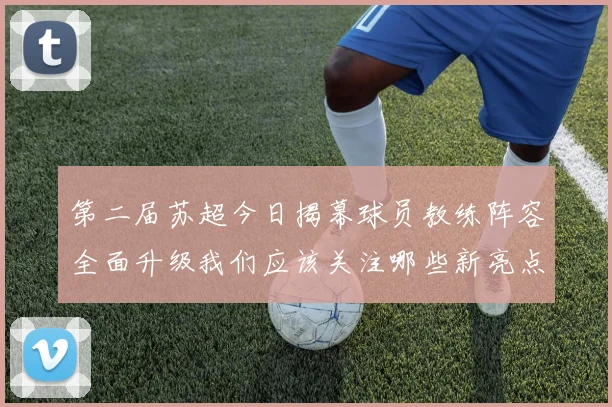 第二届苏超今日揭幕球员教练阵容全面升级我们应该关注哪些新亮点