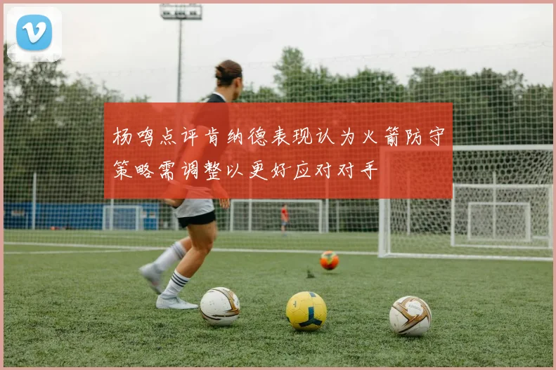 杨鸣点评肯纳德表现认为火箭防守策略需调整以更好应对对手