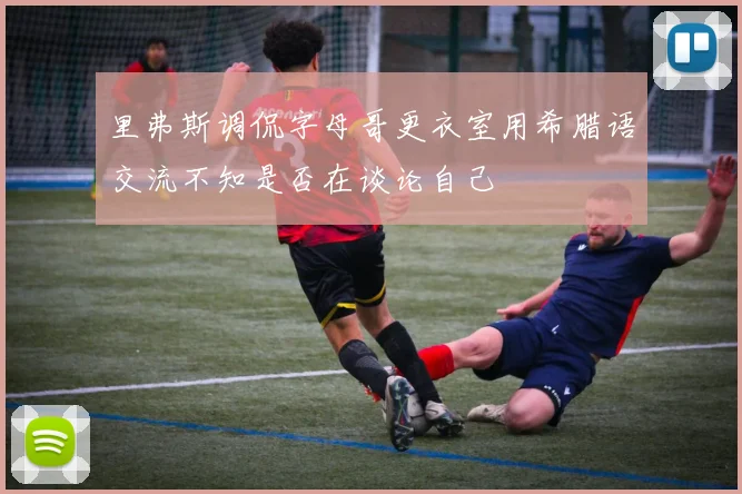 里弗斯调侃字母哥更衣室用希腊语交流不知是否在谈论自己