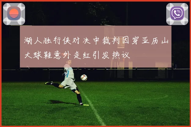 湖人独行侠对决中裁判因穿亚历山大球鞋意外走红引发热议