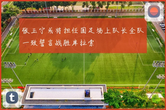 张玉宁或将担任国足场上队长全队一致誓言战胜库拉索