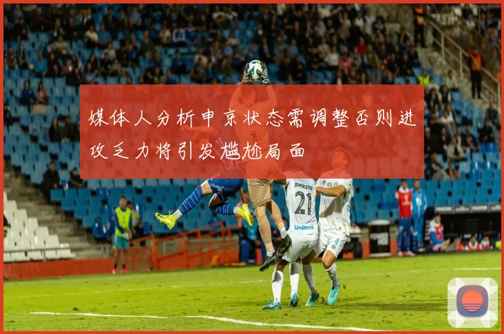 媒体人分析申京状态需调整否则进攻乏力将引发尴尬局面