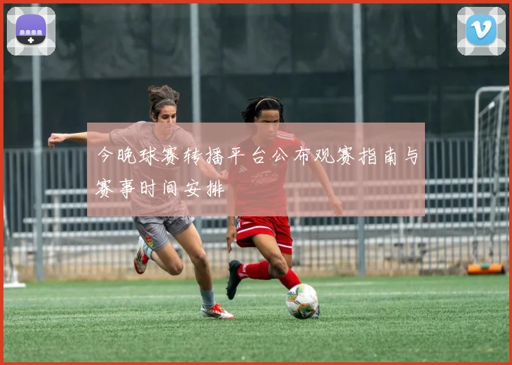 今晚球赛转播平台公布观赛指南与赛事时间安排