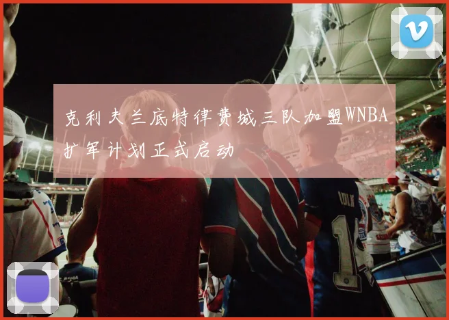 克利夫兰底特律费城三队加盟WNBA扩军计划正式启动
