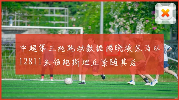 中超第三轮跑动数据揭晓埃朱马以12811米领跑斯坦丘紧随其后