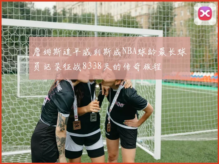 詹姆斯追平威利斯成NBA球龄最长球员记录征战8338天的传奇旅程