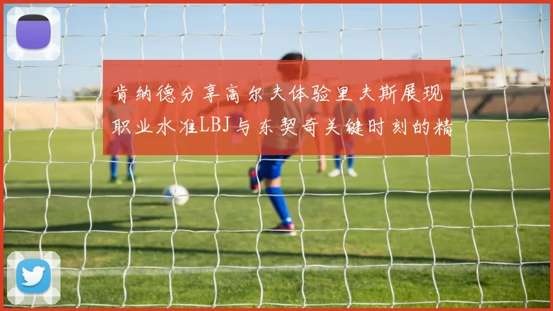 肯纳德分享高尔夫体验里夫斯展现职业水准LBJ与东契奇关键时刻的精彩表现