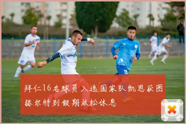 拜仁16名球员入选国家队凯恩获图赫尔特别假期放松休息