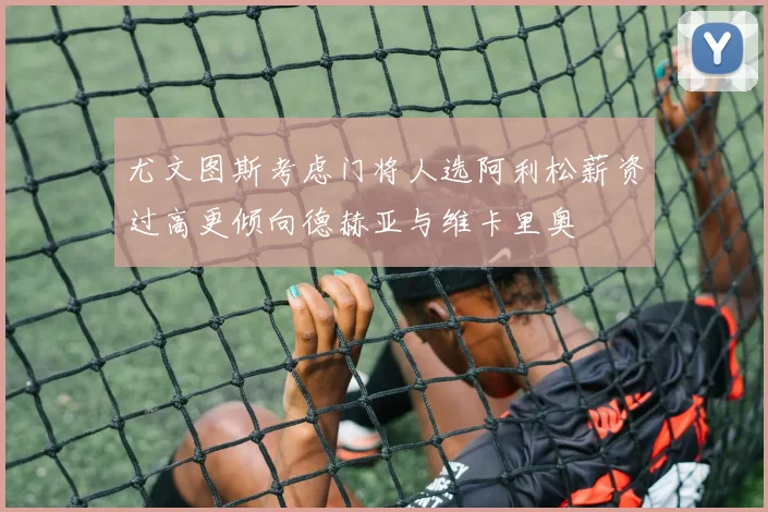 尤文图斯考虑门将人选阿利松薪资过高更倾向德赫亚与维卡里奥