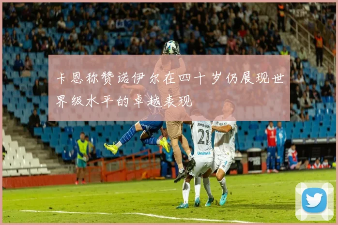 卡恩称赞诺伊尔在四十岁仍展现世界级水平的卓越表现