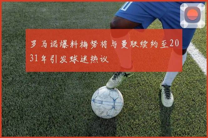 罗马诺爆料梅努将与曼联续约至2031年引发球迷热议